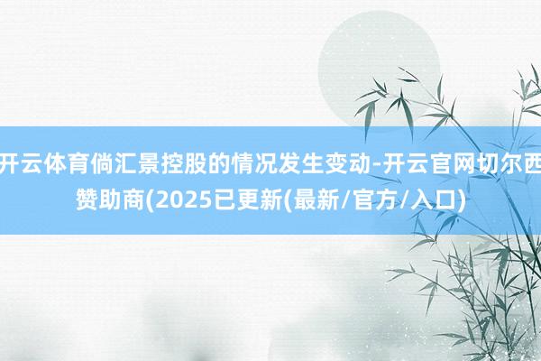 开云体育倘汇景控股的情况发生变动-开云官网切尔西赞助商(2025已更新(最新/官方/入口)