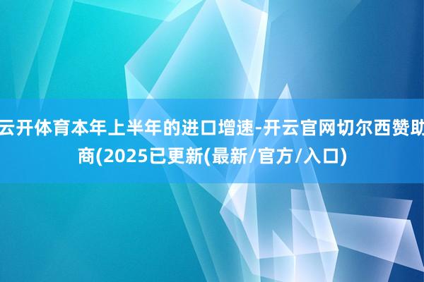 云开体育本年上半年的进口增速-开云官网切尔西赞助商(2025已更新(最新/官方/入口)