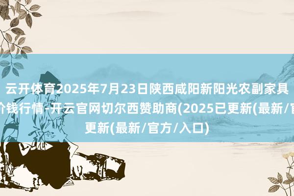云开体育2025年7月23日陕西咸阳新阳光农副家具有限公司价钱行情-开云官网切尔西赞助商(2025已更新(最新/官方/入口)