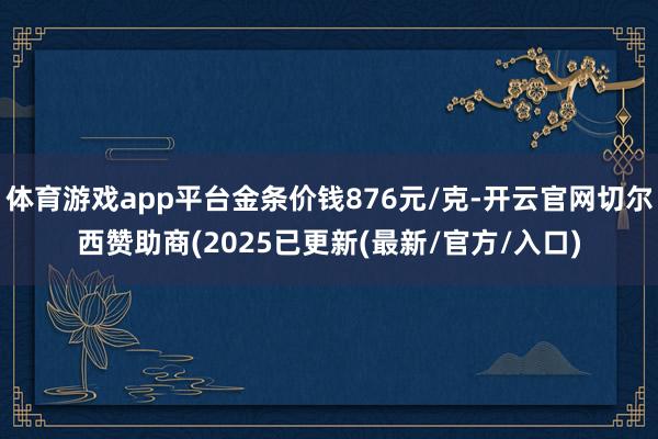 体育游戏app平台金条价钱876元/克-开云官网切尔西赞助商(2025已更新(最新/官方/入口)