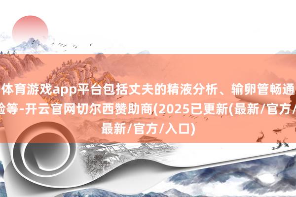 体育游戏app平台包括丈夫的精液分析、输卵管畅通性查验等-开云官网切尔西赞助商(2025已更新(最新/官方/入口)