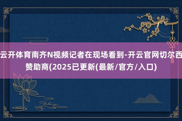 云开体育南齐N视频记者在现场看到-开云官网切尔西赞助商(2025已更新(最新/官方/入口)