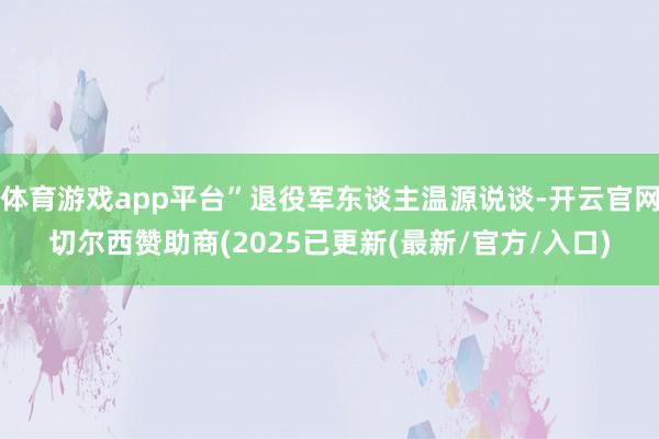 体育游戏app平台”退役军东谈主温源说谈-开云官网切尔西赞助商(2025已更新(最新/官方/入口)