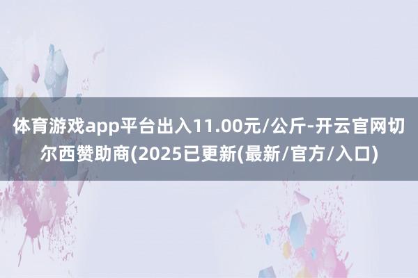 体育游戏app平台出入11.00元/公斤-开云官网切尔西赞助商(2025已更新(最新/官方/入口)