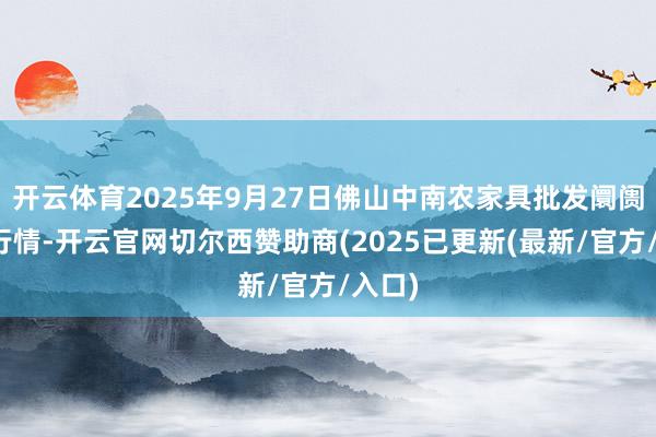 开云体育2025年9月27日佛山中南农家具批发阛阓价钱行情-开云官网切尔西赞助商(2025已更新(最新/官方/入口)