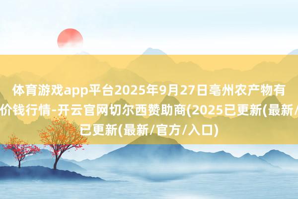 体育游戏app平台2025年9月27日亳州农产物有限遭殃公司价钱行情-开云官网切尔西赞助商(2025已更新(最新/官方/入口)