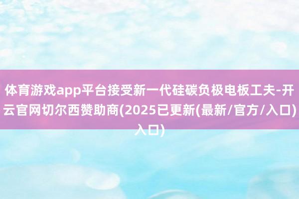 体育游戏app平台接受新一代硅碳负极电板工夫-开云官网切尔西赞助商(2025已更新(最新/官方/入口)