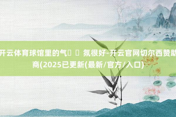 开云体育球馆里的气​​氛很好-开云官网切尔西赞助商(2025已更新(最新/官方/入口)