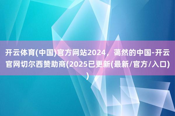 开云体育(中国)官方网站2024，蔼然的中国-开云官网切尔西赞助商(2025已更新(最新/官方/入口)
