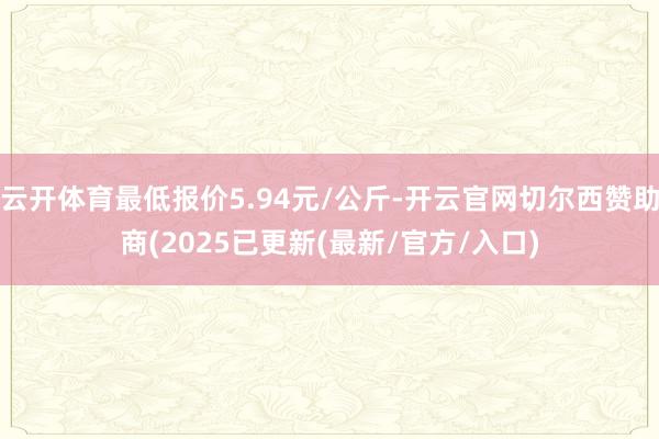 云开体育最低报价5.94元/公斤-开云官网切尔西赞助商(2025已更新(最新/官方/入口)