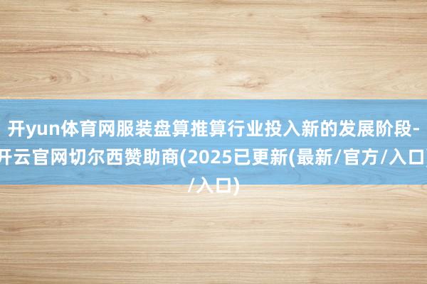 开yun体育网服装盘算推算行业投入新的发展阶段-开云官网切尔西赞助商(2025已更新(最新/官方/入口)
