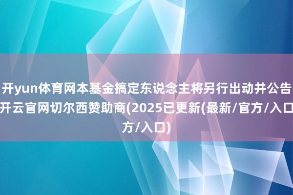 开yun体育网本基金搞定东说念主将另行出动并公告-开云官网切尔西赞助商(2025已更新(最新/官方/入口)