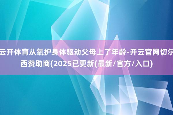 云开体育从氧护身体驱动父母上了年龄-开云官网切尔西赞助商(2025已更新(最新/官方/入口)