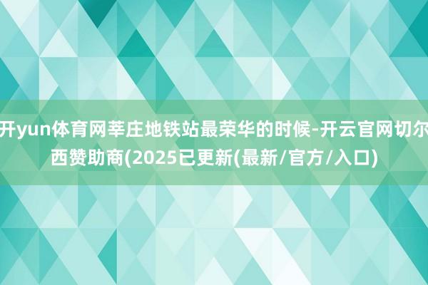 开yun体育网莘庄地铁站最荣华的时候-开云官网切尔西赞助商(2025已更新(最新/官方/入口)