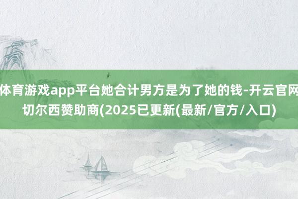 体育游戏app平台她合计男方是为了她的钱-开云官网切尔西赞助商(2025已更新(最新/官方/入口)