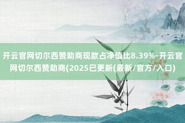 开云官网切尔西赞助商现款占净值比8.39%-开云官网切尔西赞助商(2025已更新(最新/官方/入口)