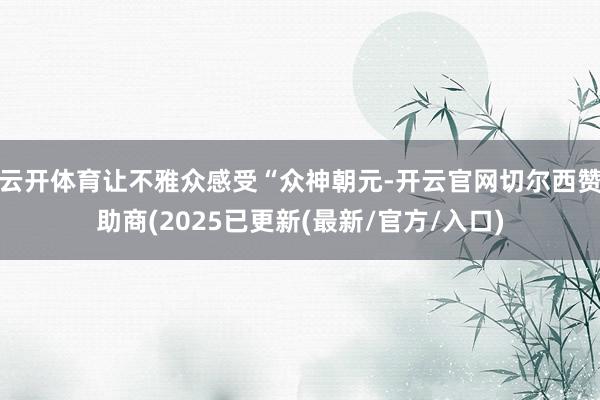 云开体育让不雅众感受“众神朝元-开云官网切尔西赞助商(2025已更新(最新/官方/入口)