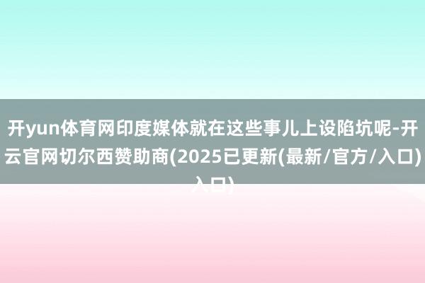 开yun体育网印度媒体就在这些事儿上设陷坑呢-开云官网切尔西赞助商(2025已更新(最新/官方/入口)