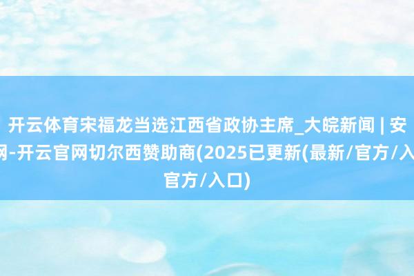 开云体育宋福龙当选江西省政协主席_大皖新闻 | 安徽网-开云官网切尔西赞助商(2025已更新(最新/官方/入口)