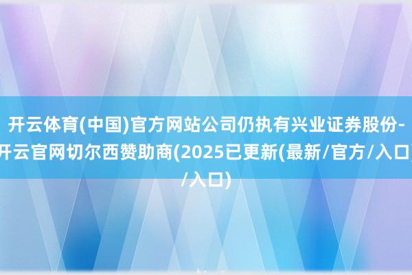 开云体育(中国)官方网站公司仍执有兴业证券股份-开云官网切尔西赞助商(2025已更新(最新/官方/入口)