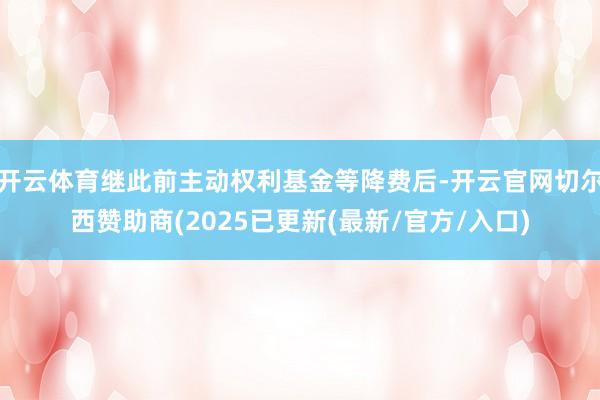 开云体育继此前主动权利基金等降费后-开云官网切尔西赞助商(2025已更新(最新/官方/入口)
