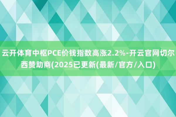 云开体育中枢PCE价钱指数高涨2.2%-开云官网切尔西赞助商(2025已更新(最新/官方/入口)
