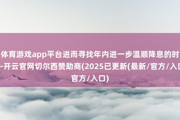 体育游戏app平台进而寻找年内进一步温顺降息的时机-开云官网切尔西赞助商(2025已更新(最新/官方/入口)
