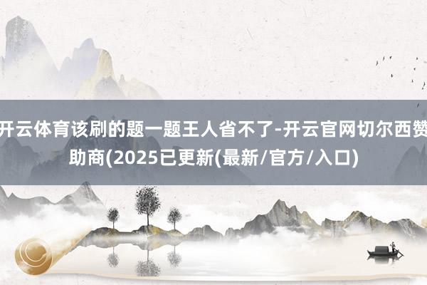 开云体育该刷的题一题王人省不了-开云官网切尔西赞助商(2025已更新(最新/官方/入口)
