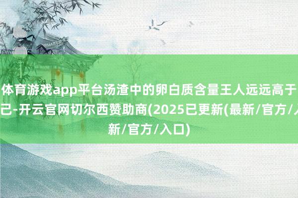 体育游戏app平台汤渣中的卵白质含量王人远远高于汤自己-开云官网切尔西赞助商(2025已更新(最新/官方/入口)