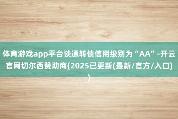 体育游戏app平台谈通转债信用级别为“AA”-开云官网切尔西赞助商(2025已更新(最新/官方/入口)