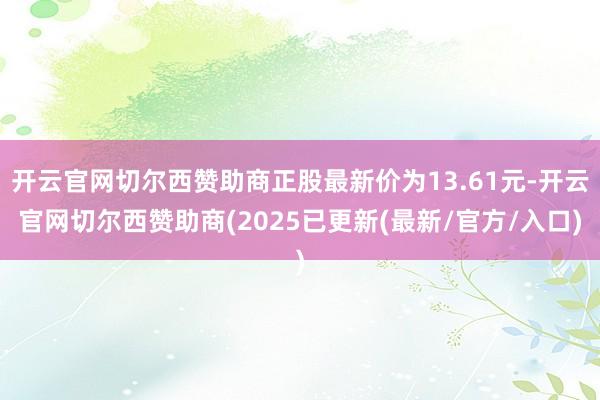 开云官网切尔西赞助商正股最新价为13.61元-开云官网切尔西赞助商(2025已更新(最新/官方/入口)