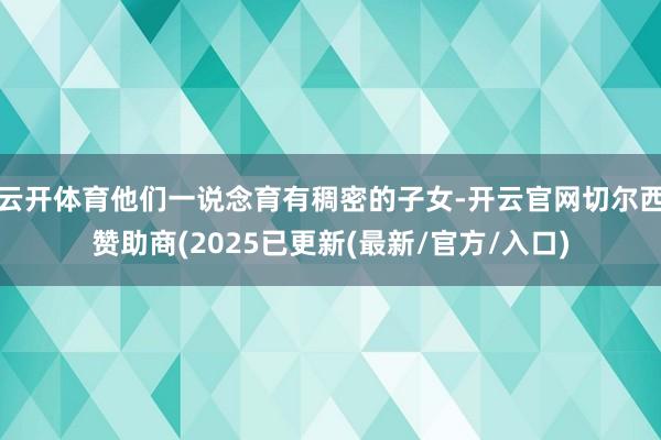 云开体育他们一说念育有稠密的子女-开云官网切尔西赞助商(2025已更新(最新/官方/入口)