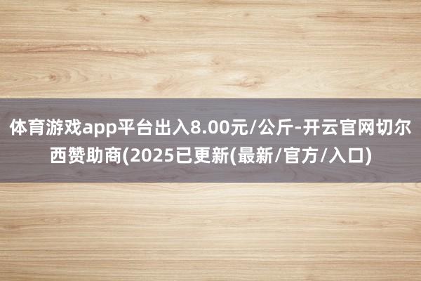 体育游戏app平台出入8.00元/公斤-开云官网切尔西赞助商(2025已更新(最新/官方/入口)