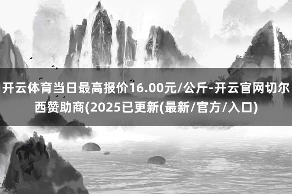 开云体育当日最高报价16.00元/公斤-开云官网切尔西赞助商(2025已更新(最新/官方/入口)