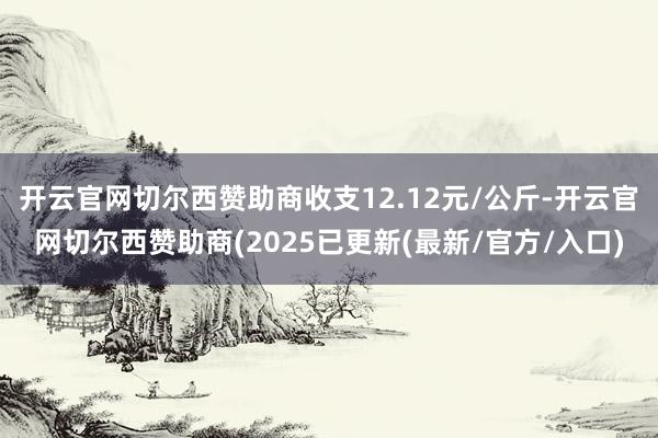 开云官网切尔西赞助商收支12.12元/公斤-开云官网切尔西赞助商(2025已更新(最新/官方/入口)