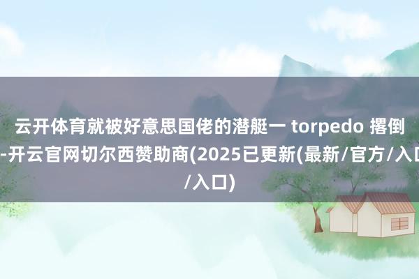云开体育就被好意思国佬的潜艇一 torpedo 撂倒了-开云官网切尔西赞助商(2025已更新(最新/官方/入口)
