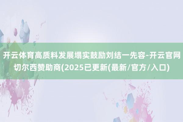 开云体育高质料发展塌实鼓励　　刘结一先容-开云官网切尔西赞助商(2025已更新(最新/官方/入口)