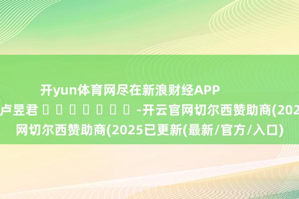 开yun体育网尽在新浪财经APP            						包袱剪辑：卢昱君 							-开云官网切尔西赞助商(2025已更新(最新/官方/入口)