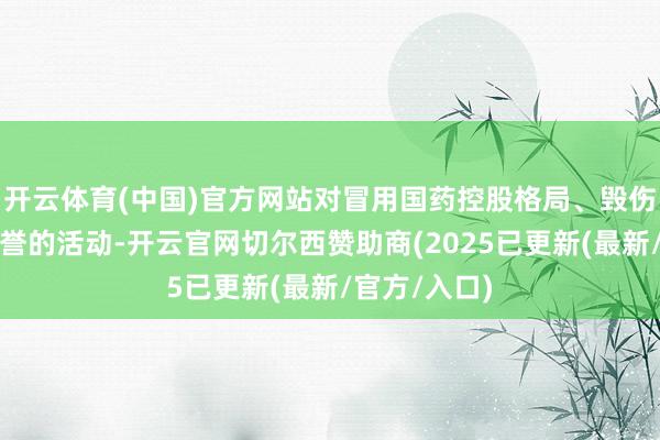 开云体育(中国)官方网站对冒用国药控股格局、毁伤国药控股声誉的活动-开云官网切尔西赞助商(2025已更新(最新/官方/入口)