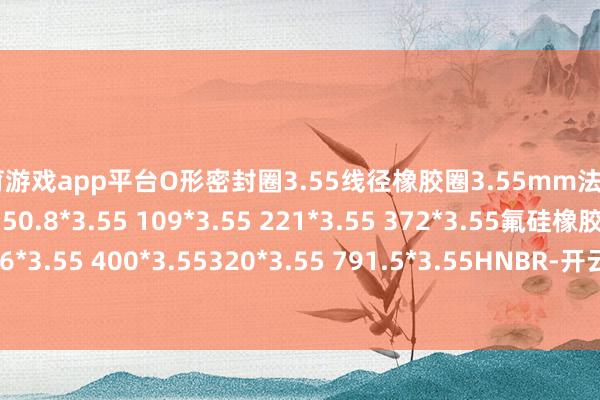 体育游戏app平台O形密封圈3.55线径橡胶圈3.55mm法式O型圈14.5*3.55 50.8*3.55 109*3.55 221*3.55 372*3.55氟硅橡胶圈119*3.55 236*3.55 400*3.55320*3.55 791.5*3.55HNBR-开云官网切尔西赞助商(2025已更新(最新/官方/入口)