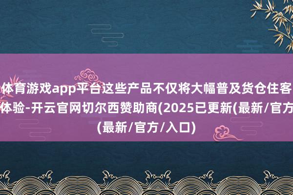 体育游戏app平台这些产品不仅将大幅普及货仓住客的旅居体验-开云官网切尔西赞助商(2025已更新(最新/官方/入口)