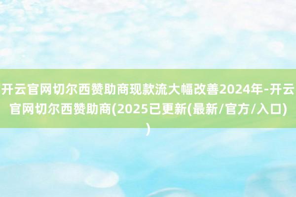开云官网切尔西赞助商现款流大幅改善2024年-开云官网切尔西赞助商(2025已更新(最新/官方/入口)