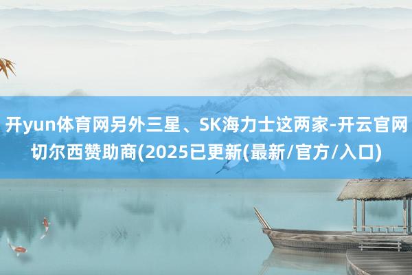 开yun体育网另外三星、SK海力士这两家-开云官网切尔西赞助商(2025已更新(最新/官方/入口)
