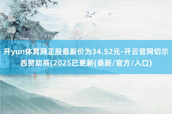 开yun体育网正股最新价为34.52元-开云官网切尔西赞助商(2025已更新(最新/官方/入口)