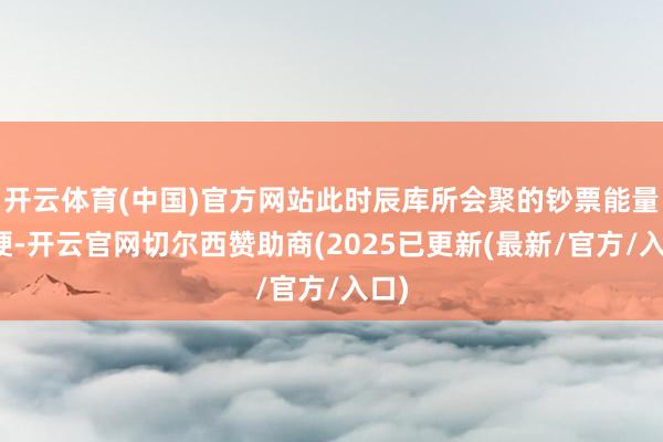 开云体育(中国)官方网站此时辰库所会聚的钞票能量强硬-开云官网切尔西赞助商(2025已更新(最新/官方/入口)