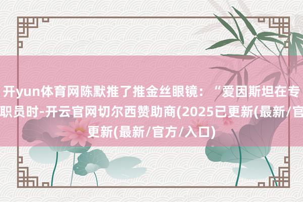 开yun体育网陈默推了推金丝眼镜：“爱因斯坦在专利局当小职员时-开云官网切尔西赞助商(2025已更新(最新/官方/入口)
