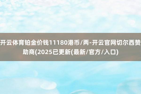 开云体育铂金价钱11180港币/两-开云官网切尔西赞助商(2025已更新(最新/官方/入口)