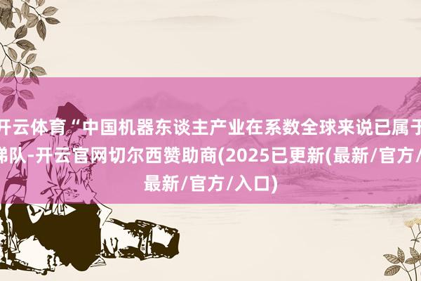 开云体育“中国机器东谈主产业在系数全球来说已属于第一梯队-开云官网切尔西赞助商(2025已更新(最新/官方/入口)