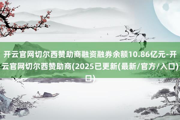 开云官网切尔西赞助商融资融券余额10.86亿元-开云官网切尔西赞助商(2025已更新(最新/官方/入口)