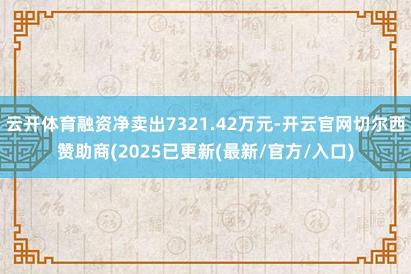 云开体育融资净卖出7321.42万元-开云官网切尔西赞助商(2025已更新(最新/官方/入口)